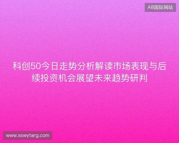 科创50今日走势分析解读市场表现与后续投资机会展望未来趋势研判