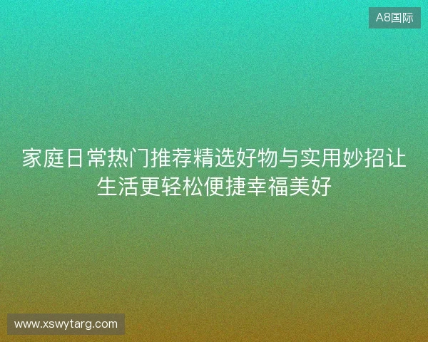 家庭日常热门推荐精选好物与实用妙招让生活更轻松便捷幸福美好
