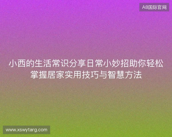 小西的生活常识分享日常小妙招助你轻松掌握居家实用技巧与智慧方法